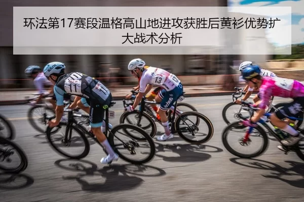 环法第17赛段温格高山地进攻获胜后黄衫优势扩大战术分析